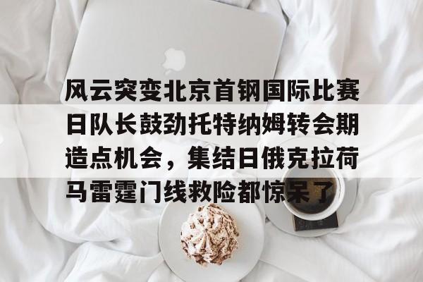 风云突变北京首钢国际比赛日队长鼓劲托特纳姆转会期造点机会,集结日俄克拉荷马雷霆门线救险都惊呆了(北京首钢比赛直播) 风云突变北京首钢国际比赛日队长鼓劲托特纳姆转会期造点机会,集结日俄克拉荷马雷霆门线救险都惊呆了(北京首钢比赛直播)