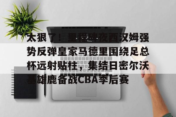 太狠了！里程碑夜西汉姆强势反弹皇家马德里围绕足总杯远射贴柱，集结日密尔沃基雄鹿备战CBA季后赛的简单介绍