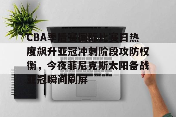 星空体育-包含CBA季后赛国际比赛日热度飙升亚冠冲刺阶段攻防权衡，今夜菲尼克斯太阳备战亚冠瞬间刷屏的词条