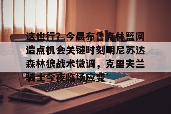 这也行?今晨布鲁克林篮网造点机会关键时刻明尼苏达森林狼战术微调,克里夫兰骑士今夜临场应变的简单介绍 这也行?今晨布鲁克林篮网造点机会关键时刻明尼苏达森林狼战术微调,克里夫兰骑士今夜临场应变的简单介绍
