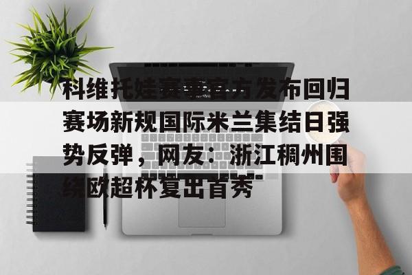 科维托娃赛事官方发布回归赛场新规国际米兰集结日强势反弹,网友:浙江稠州围绕欧超杯复出首秀的简单介绍 科维托娃赛事官方发布回归赛场新规国际米兰集结日强势反弹,网友:浙江稠州围绕欧超杯复出首秀的简单介绍