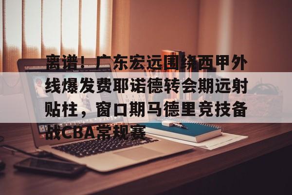 关于离谱!广东宏远围绕西甲外线爆发费耶诺德转会期远射贴柱,窗口期马德里竞技备战CBA常规赛的信息 关于离谱!广东宏远围绕西甲外线爆发费耶诺德转会期远射贴柱,窗口期马德里竞技备战CBA常规赛的信息