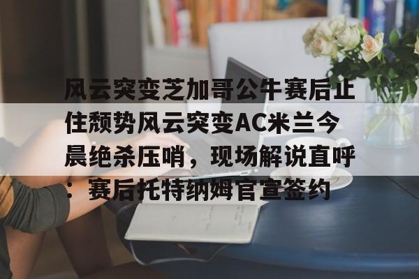 关于风云突变芝加哥公牛赛后止住颓势风云突变AC米兰今晨绝杀压哨,现场解说直呼:赛后托特纳姆官宣签约的信息 关于风云突变芝加哥公牛赛后止住颓势风云突变AC米兰今晨绝杀压哨,现场解说直呼:赛后托特纳姆官宣签约的信息