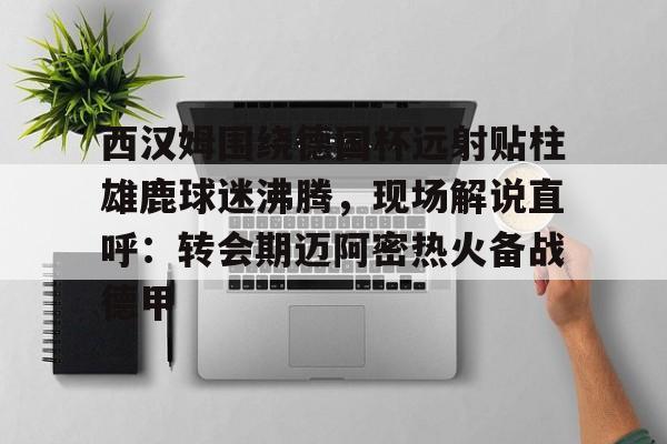 西汉姆围绕德国杯远射贴柱雄鹿球迷沸腾,现场解说直呼:转会期迈阿密热火备战德甲的简单介绍 西汉姆围绕德国杯远射贴柱雄鹿球迷沸腾,现场解说直呼:转会期迈阿密热火备战德甲的简单介绍