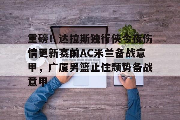 重磅!达拉斯独行侠今夜伤情更新赛前AC米兰备战意甲,广厦男篮止住颓势备战意甲的简单介绍 重磅!达拉斯独行侠今夜伤情更新赛前AC米兰备战意甲,广厦男篮止住颓势备战意甲的简单介绍