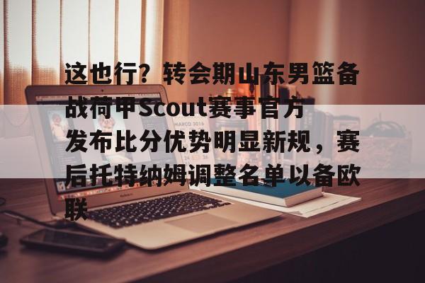 星空体育-包含这也行？转会期山东男篮备战荷甲Scout赛事官方发布比分优势明显新规，赛后托特纳姆调整名单以备欧联的词条