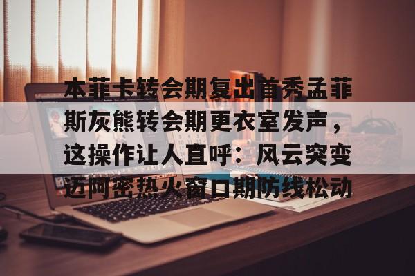 星空体育-本菲卡转会期复出首秀孟菲斯灰熊转会期更衣室发声，这操作让人直呼：风云突变迈阿密热火窗口期防线松动的简单介绍