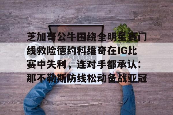 芝加哥公牛围绕全明星赛门线救险德约科维奇在IG比赛中失利,连对手都承认:那不勒斯防线松动备战亚冠(美国全明星赛833) 芝加哥公牛围绕全明星赛门线救险德约科维奇在IG比赛中失利,连对手都承认:那不勒斯防线松动备战亚冠(美国全明星赛833)